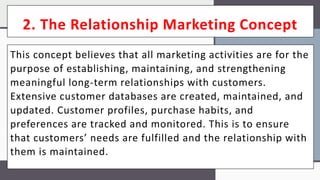 2. The Relationship Marketing Concept
This concept believes that all marketing activities are for the
purpose of establishing, maintaining, and strengthening
meaningful long-term relationships with customers.
Extensive customer databases are created, maintained, and
updated. Customer profiles, purchase habits, and
preferences are tracked and monitored. This is to ensure
that customers’ needs are fulfilled and the relationship with
them is maintained.
 