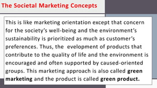 The Societal Marketing Concepts
This is like marketing orientation except that concern
for the society’s well-being and the environment’s
sustainability is prioritized as much as customer’s
preferences. Thus, the evelopment of products that
contribute to the quality of life and the environment is
encouraged and often supported by caused-oriented
groups. This marketing approach is also called green
marketing and the product is called green product.
 