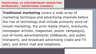 TRADITIONAL VS CONTEMPORARY MARKETING
APPROACHES / ADVERTISING CHANNELS
Traditional marketing covers a wide array of
marketing technique and advertising channels before
the rise of technology that include primarily word-of-
mouth marketing, the print media (flyers, brochures,
newspaper articles, magazines, poster campaigns),
out-of-home advertisements (billboards, and public
transport), and broadcast advertising (radio and TV
ads), and direct mail and telephone.
 