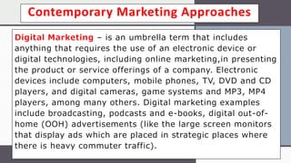 Contemporary Marketing Approaches
Digital Marketing – is an umbrella term that includes
anything that requires the use of an electronic device or
digital technologies, including online marketing,in presenting
the product or service offerings of a company. Electronic
devices include computers, mobile phones, TV, DVD and CD
players, and digital cameras, game systems and MP3, MP4
players, among many others. Digital marketing examples
include broadcasting, podcasts and e-books, digital out-of-
home (OOH) advertisements (like the large screen monitors
that display ads which are placed in strategic places where
there is heavy commuter traffic).
 