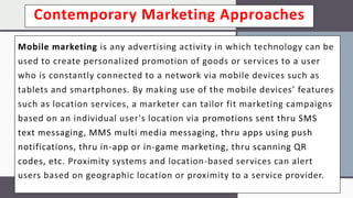 Contemporary Marketing Approaches
Mobile marketing is any advertising activity in which technology can be
used to create personalized promotion of goods or services to a user
who is constantly connected to a network via mobile devices such as
tablets and smartphones. By making use of the mobile devices’ features
such as location services, a marketer can tailor fit marketing campaigns
based on an individual user's location via promotions sent thru SMS
text messaging, MMS multi media messaging, thru apps using push
notifications, thru in-app or in-game marketing, thru scanning QR
codes, etc. Proximity systems and location-based services can alert
users based on geographic location or proximity to a service provider.
 
