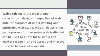 Web analytics is the measurement,
collection, analysis, and reporting of web
data for purposes of understanding and
optimizing web usage. Web analytics is not
just a process for measuring web traffic but
can be used as a tool for business and
market research, and to assess and improve
the effectiveness of a website.
 