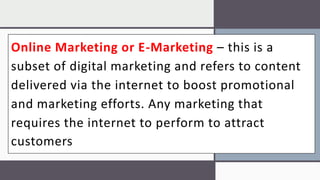Online Marketing or E-Marketing – this is a
subset of digital marketing and refers to content
delivered via the internet to boost promotional
and marketing efforts. Any marketing that
requires the internet to perform to attract
customers
 