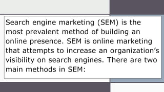 Search engine marketing (SEM) is the
most prevalent method of building an
online presence. SEM is online marketing
that attempts to increase an organization’s
visibility on search engines. There are two
main methods in SEM:
 