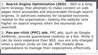1. Search Engine Optimization (SEO) - SEO is a long-
term strategy that attempts to make content on web
pages more accessible and discoverable through search
engines. It optimizes websites for targeted keywords
related to the organization, helping the website rank
higher on search engines when the keywords are
searched.
2. Pay-per-click (PPC) ads. PPC ads, such as Google
AdWords, provide guaranteed visibility at a fee. While it
can be more expensive than SEO, you are only charged
when a person clicks on the ad. PPC models allow
organizations to manage their expectations effectively.
 