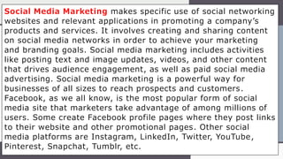 Social Media Marketing makes specific use of social networking
websites and relevant applications in promoting a company’s
products and services. It involves creating and sharing content
on social media networks in order to achieve your marketing
and branding goals. Social media marketing includes activities
like posting text and image updates, videos, and other content
that drives audience engagement, as well as paid social media
advertising. Social media marketing is a powerful way for
businesses of all sizes to reach prospects and customers.
Facebook, as we all know, is the most popular form of social
media site that marketers take advantage of among millions of
users. Some create Facebook profile pages where they post links
to their website and other promotional pages. Other social
media platforms are Instagram, LinkedIn, Twitter, YouTube,
Pinterest, Snapchat, Tumblr, etc.
 