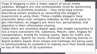 Vlogs & blogging is also a major aspect of social media
websites. Bloggers are now professionally hired by advertising
companies to promote products – they write blog entries
describing certain products or recounting the blogger’s
experiences in using them. These credible bloggers have
practically taken over company websites as the go-to-place to
get information, as boggers are more fun, personalized, and
objective in their information sharing.
Today there are countless digital apps that enable consumers to
live a more convenient life, Lalamove, Maxim, Uber, Angkas for
transportation, Airbnb for renting rooms, Waze for traffic and
route advise, Spotify for music, Pinterest for sharing themes in
digital bulletin board. Even emojis and hashtags are being used
in communicating to customers in making sure their brand stays
on top of the mind of its customers.
 