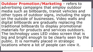 Outdoor Promotion/Marketing - refers to
advertising campaigns that employ outdoor
media such as billboards, transit vehicles and
other types of outdoor signs, including the signs
on the outside of businesses. Video walls and
digital billboards are gradually replacing the
traditional billboards to display promotional
materials for products and services outdoors.
The technology uses LED video screen that is
big and bright enough to be clearly seen by the
public. It is normally placed in strategic
locations where a lot of people can view it.
 