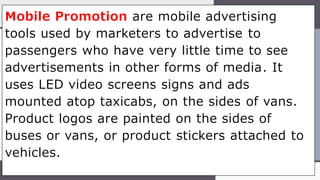 Mobile Promotion are mobile advertising
tools used by marketers to advertise to
passengers who have very little time to see
advertisements in other forms of media. It
uses LED video screens signs and ads
mounted atop taxicabs, on the sides of vans.
Product logos are painted on the sides of
buses or vans, or product stickers attached to
vehicles.
 