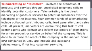 Telemarketing or “telesales”– involves the promotion of
products and services through unsolicited telephone calls to
identify potential customers. Telemarketing is the direct
marketing of goods or services to potential customers over the
telephone or the Internet. Four common kinds of telemarketing
include outbound calls, inbound calls, lead generation, and sales
calls. At present, marketers are outsourcing this task to call
center agents who contact and inform customers of promotions
for a new product or service on behalf of the company This is
done to increase the reach of the company in the market. Some
BPO companies in Cebu are inbound and outbound
telemarketers, if not into customer servicing.
 