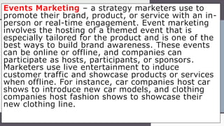 Events Marketing – a strategy marketers use to
promote their brand, product, or service with an in-
person or real-time engagement. Event marketing
involves the hosting of a themed event that is
especially tailored for the product and is one of the
best ways to build brand awareness. These events
can be online or offline, and companies can
participate as hosts, participants, or sponsors.
Marketers use live entertainment to induce
customer traffic and showcase products or services
when offline. For instance, car companies host car
shows to introduce new car models, and clothing
companies host fashion shows to showcase their
new clothing line.
 