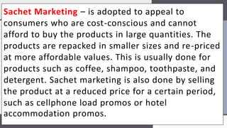 Sachet Marketing – is adopted to appeal to
consumers who are cost-conscious and cannot
afford to buy the products in large quantities. The
products are repacked in smaller sizes and re-priced
at more affordable values. This is usually done for
products such as coffee, shampoo, toothpaste, and
detergent. Sachet marketing is also done by selling
the product at a reduced price for a certain period,
such as cellphone load promos or hotel
accommodation promos.
 