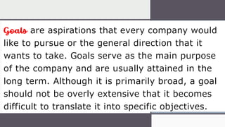 Goals are aspirations that every company would
like to pursue or the general direction that it
wants to take. Goals serve as the main purpose
of the company and are usually attained in the
long term. Although it is primarily broad, a goal
should not be overly extensive that it becomes
difficult to translate it into specific objectives.
 