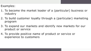 Examples:
1. To become the market leader of a (particular) business or
industry
2. To build customer loyalty through a (particular) marketing
program
3. To expand our markets and identify new markets for our
product or service
4. To provide positive name of product or service or
experience to customers
 