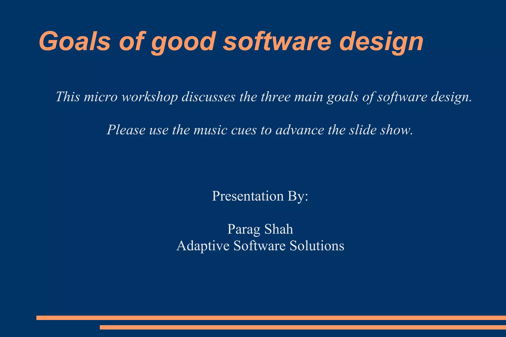 Goals of good software design This micro workshop discusses the three main goals of software design. Please use the music cues to advance the slide show. Presentation By: Parag Shah Adaptive Software Solutions 
