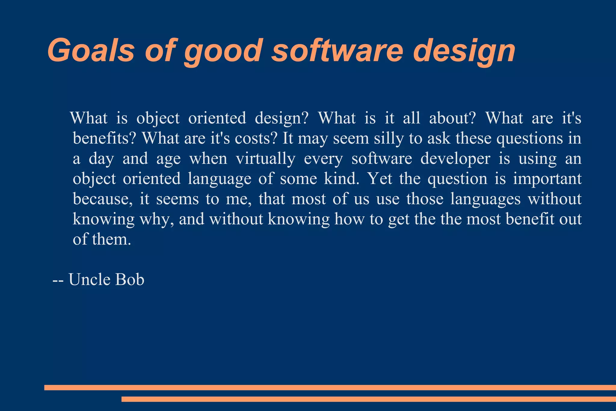 Goals of good software design What is object oriented design? What is it all about? What are it's benefits? What are it's costs? It may seem silly to ask these questions in a day and age when virtually every software developer is using an object oriented language of some kind. Yet the question is important because, it seems to me, that most of us use those languages without knowing why, and without knowing how to get the the most benefit out of them. -- Uncle Bob 