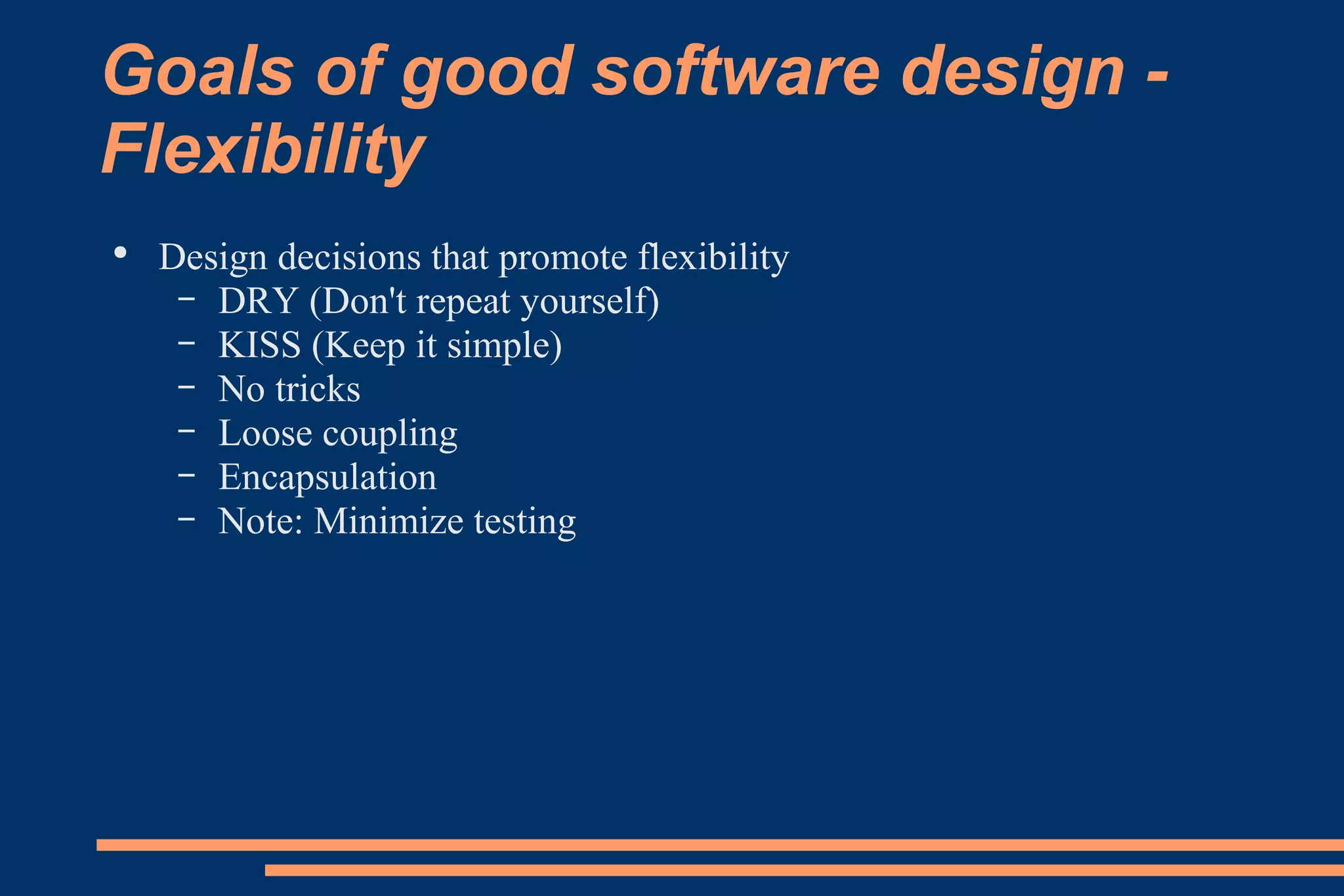 Goals of good software design - Flexibility Design decisions that promote flexibility DRY (Don't repeat yourself) KISS (Keep it simple) No tricks Loose coupling Encapsulation Note: Minimize testing 