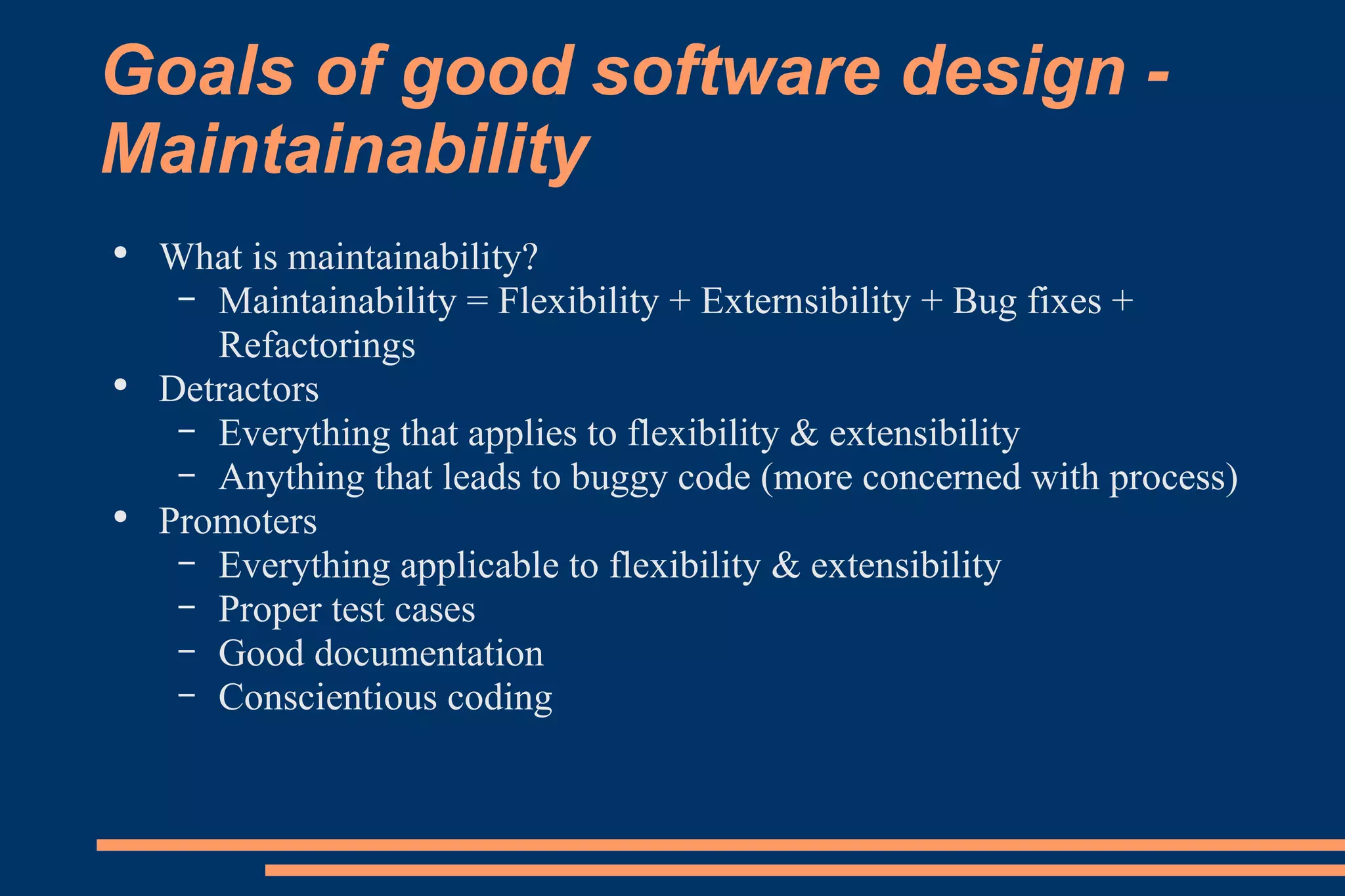Goals of good software design - Maintainability What is maintainability? Maintainability = Flexibility + Externsibility + Bug fixes + Refactorings Detractors Everything that applies to flexibility & extensibility Anything that leads to buggy code (more concerned with process) Promoters Everything applicable to flexibility & extensibility Proper test cases Good documentation Conscientious coding 