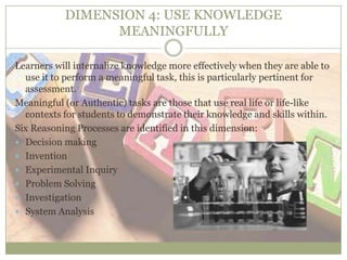 DIMENSION 4: USE KNOWLEDGE
MEANINGFULLY
Learners will internalize knowledge more effectively when they are able to
use it to perform a meaningful task, this is particularly pertinent for
assessment.
Meaningful (or Authentic) tasks are those that use real life or life-like
contexts for students to demonstrate their knowledge and skills within.
Six Reasoning Processes are identified in this dimension:
 Decision making
 Invention
 Experimental Inquiry
 Problem Solving
 Investigation
 System Analysis
 