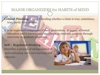 MAJOR ORGANIZERS for HABITS of MIND
Critical Thinking – way of deciding whether a claim is true, sometimes
true, partly true, or false.
It is an important component of most professions. It is part of formal
education and is increasingly significant as students progress through
university to graduate education.
Self – Regulated thinking –
Describes a process of taking control of
and evaluating one’s own learning and
behavior.
 