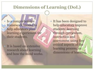 Dimensions of Learning (DoL)
 Is a comprehensive
framework/model to
help educators plan
learning experiences for
their students.
 It is based on extensive
research about learning
and how the mind works.
 It has been designed to
help educators improve
students’ learning
through curriculum,
instruction and
assessment using five
critical aspects of the
learning process, or
dimensions of learning.
 