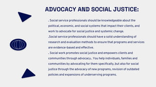 ADVOCACY AND SOCIAL JUSTICE:
. Social service professionals should be knowledgeable about the
political, economic, and social systems that impact their clients, and
work to advocate for social justice and systemic change.
.Social service professionals should have a solid understanding of
research and evaluation methods to ensure that programs and services
are evidence-based and effective.
. Social work promotes social justice and empowers clients and
communities through advocacy.. You help individuals, families and
communities by advocating for them specifically, but also for social
justice through the advocacy of new programs, revision of outdated
policies and expansions of underserving programs.
 