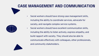 CASE MANAGEMENT AND COMMUNICATION
• Social workers should have strong case management skills,
including the ability to coordinate services, advocate for
society, and navigate complex service systems.
• Social workers should have excellent communication skills,
including the ability to listen actively, express empathy, and
build rapport with society. They should also be able to
communicate effectively with colleagues, other professionals,
and community stakeholders.
 
