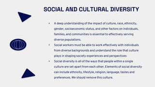 SOCIAL AND CULTURAL DIVERSITY
• A deep understanding of the impact of culture, race, ethnicity,
gender, socioeconomic status, and other factors on individuals,
families, and communities is essential to effectively serving
diverse populations.
• Social workers must be able to work effectively with individuals
from diverse backgrounds and understand the role that culture
plays in shaping society experiences and perspectives
• Social diversity is all of the ways that people within a single
culture are set apart from each other. Elements of social diversity
can include ethnicity, lifestyle, religion, language, tastes and
preferences. We should remove this culture.
 