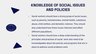 KNOWLEDGE OF SOCIAL ISSUES
AND POLICIES
• Social workers should have a strong grasp of social issues,
such as poverty, homelessness, mental health, substance
abuse, child welfare, and domestic violence. They should
also understand how these issues intersect and affect
different populations.
• Social workers should have a deep understanding of the
principles and practices of social work also need to be
knowledgeable about the policies and programs that are in
place to address social problems work
 