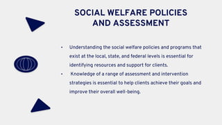 SOCIAL WELFARE POLICIES
AND ASSESSMENT
• Understanding the social welfare policies and programs that
exist at the local, state, and federal levels is essential for
identifying resources and support for clients.
• Knowledge of a range of assessment and intervention
strategies is essential to help clients achieve their goals and
improve their overall well-being.
 