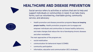 HEALTHCARE AND DISEASE PREVENTION
Social service refers to activities or actions that aim to help and
support individuals or communities in need. It can take many
forms, such as volunteering, charitable giving, community
service, and advocacy
• Health promotion and disease prevention programs focus on keeping
people healthy. Health promotion programs aim to engage and
empower individuals and communities to choose healthy behaviors,
and make changes that reduce the risk of developing chronic diseases
and other morbidities.
The main approaches of the program are:
• social mobilization
• communication for behavioral impact (COMBI)
• community participation
• information, education and communication (IEC) strategies.
 