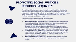 PROMOTING SOCIAL JUSTICE &
REDUCING INEQUALITY
Promoting social justice and reducing inequality through social service involves
providing assistance to individuals and communities that have been historically
marginalized and disadvantaged. Social service programs can help address a range of
social and economic issues, including poverty, homelessness, food insecurity,
healthcare access, education, and employment
Social service programs can promote social justice by:
• Addressing systemic inequalities: Social service programs can help address
systemic inequalities by providing resources and support to individuals and
communities that have been historically marginalized.
• Empowering individuals and communities: Social service programs can
help empower individuals and communities by providing them with the tools
and resources they need to improve their lives and advocate for themselves.
• Fostering inclusivity and diversity: Social service programs can help foster
inclusivity and diversity by promoting access to resources and opportunities
for all individuals, regardless of their race, ethnicity, gender, sexual
orientation, or socioeconomic status.
• Advocating for policy change: Social service programs can also advocate
for policy change to address systemic inequalities and promote social
justice.
 