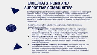 BUILDING STRONG AND
SUPPORTIVE COMMUNITIES
Building strong and supportive communities through social service involves creating and
sustaining networks of people who work together to address common challenges and
promote well-being. Social service programs can play a key role in fostering community
building and strengthening social connections by providing resources and opportunities for
individuals to come together, share their experiences, and work collaboratively towards
common goals.
Here are some ways that social service programs can help build strong and
supportive communities:
• Providing opportunities for social interaction: Social service programs can
provide opportunities for people to connect with others who share similar
interests or experiences. For example, community centers may offer programs
for seniors to socialize or for youth to engage in after-school activities.
• Promoting volunteerism and civic engagement: Social service programs can
encourage community members to get involved in volunteer opportunities or
civic engagement activities. This can help build a sense of community and
collective responsibility.
• Offering resources for community development: Social service programs can
offer resources for community development, such as support for local
businesses or neighborhood improvement projects. These programs can help
bring people together around common goals and contribute to the overall well-
being of the community.
 