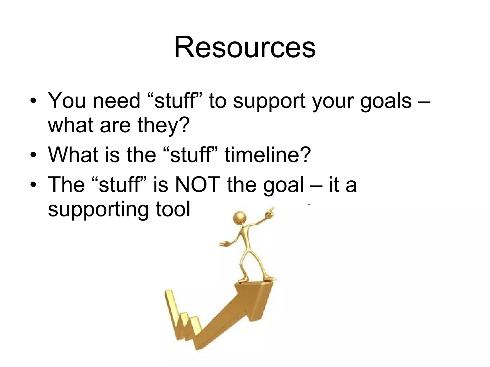 Resources
• You need “stuff” to support your goals –
  what are they?
• What is the “stuff” timeline?
• The “stuff” is NOT the goal – it a
  supporting tool
 