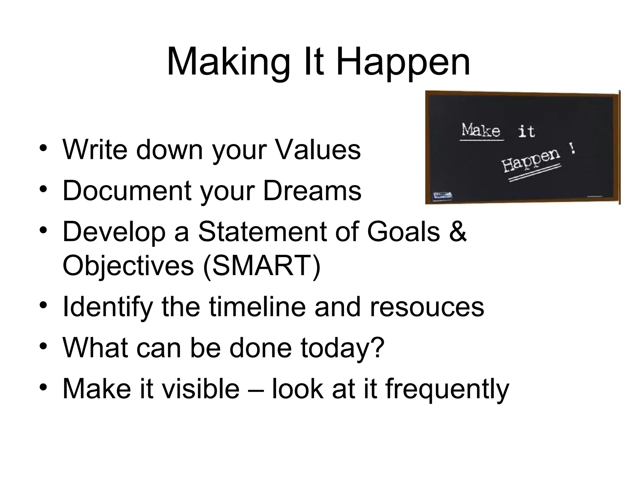 Making It Happen

• Write down your Values
• Document your Dreams
• Develop a Statement of Goals &
  Objectives (SMART)
• Identify the timeline and resouces
• What can be done today?
• Make it visible – look at it frequently
 