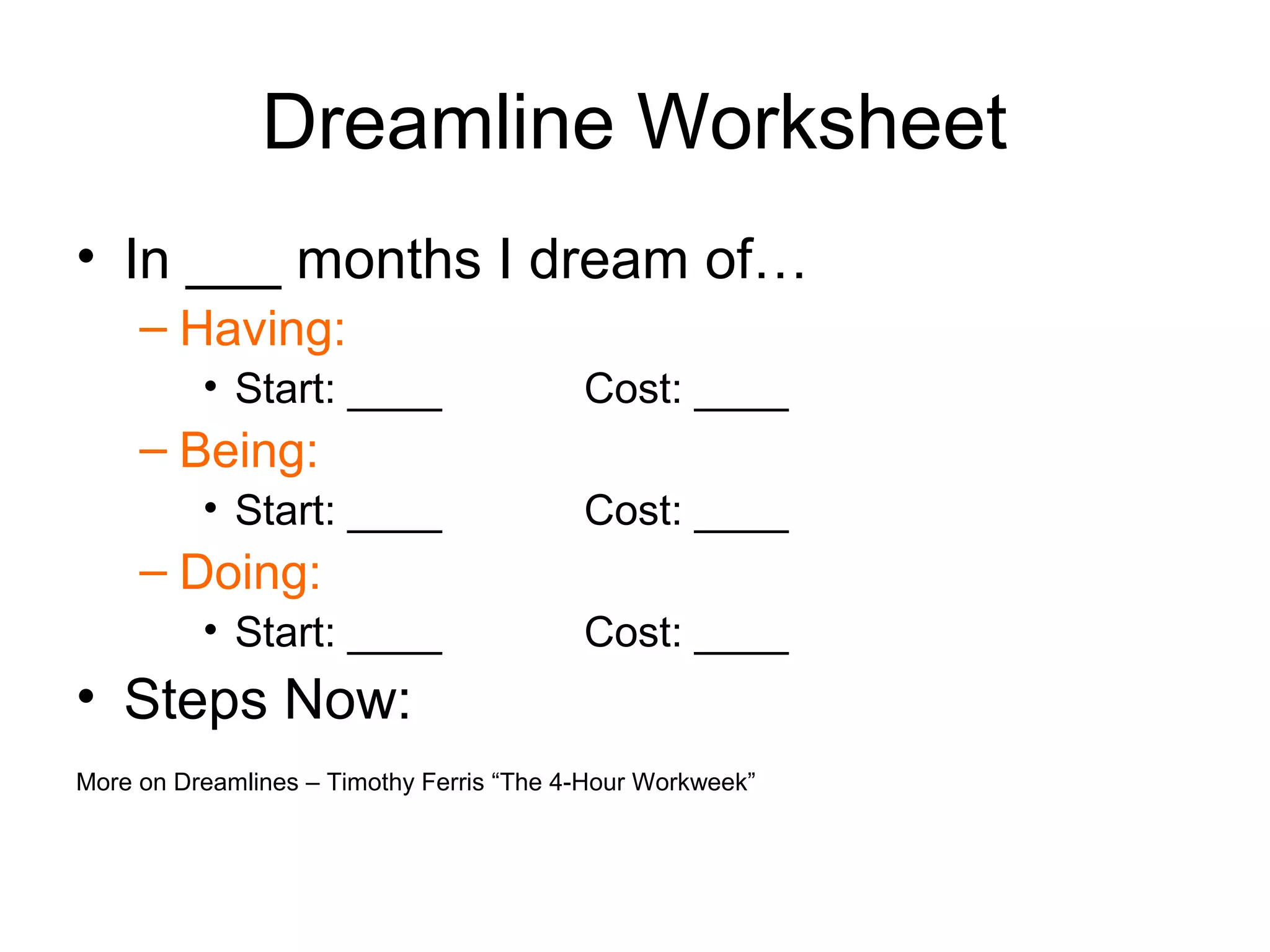 Dreamline Worksheet
• In ___ months I dream of…
     – Having:
          • Start: ____                   Cost: ____
     – Being:
          • Start: ____                   Cost: ____
     – Doing:
          • Start: ____                   Cost: ____
• Steps Now:
More on Dreamlines – Timothy Ferris “The 4-Hour Workweek”
 