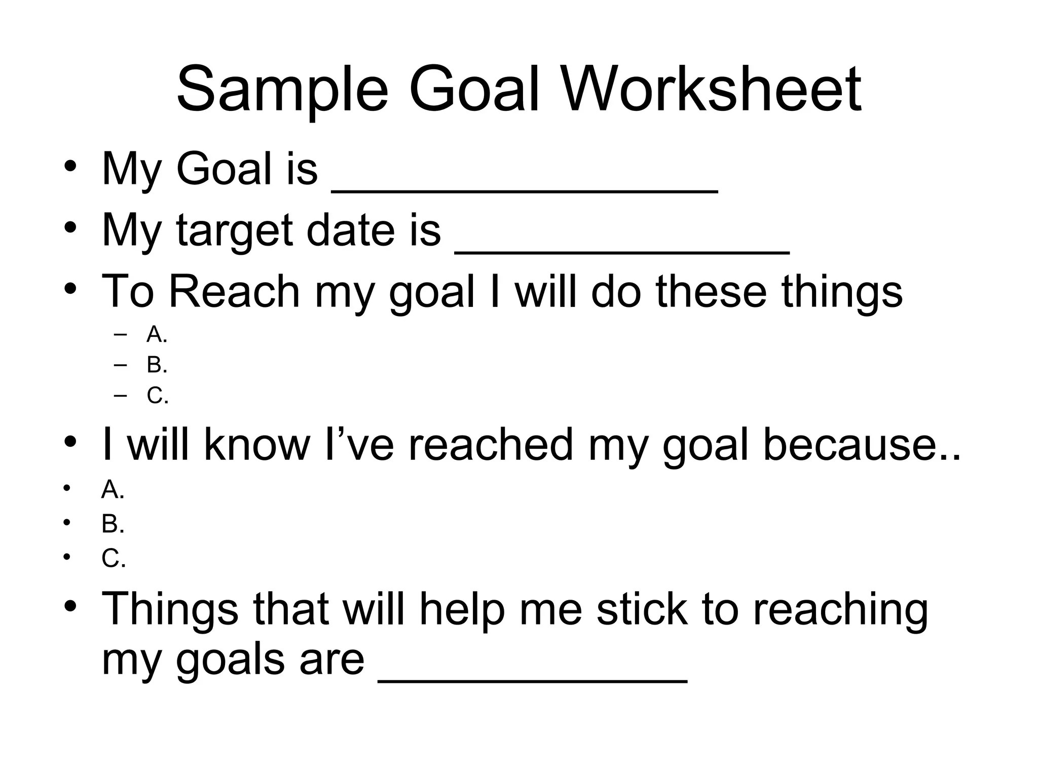 Sample Goal Worksheet
• My Goal is _______________
• My target date is _____________
• To Reach my goal I will do these things
     – A.
     – B.
     – C.

• I will know I’ve reached my goal because..
•   A.
•   B.
•   C.

• Things that will help me stick to reaching
  my goals are ____________
 