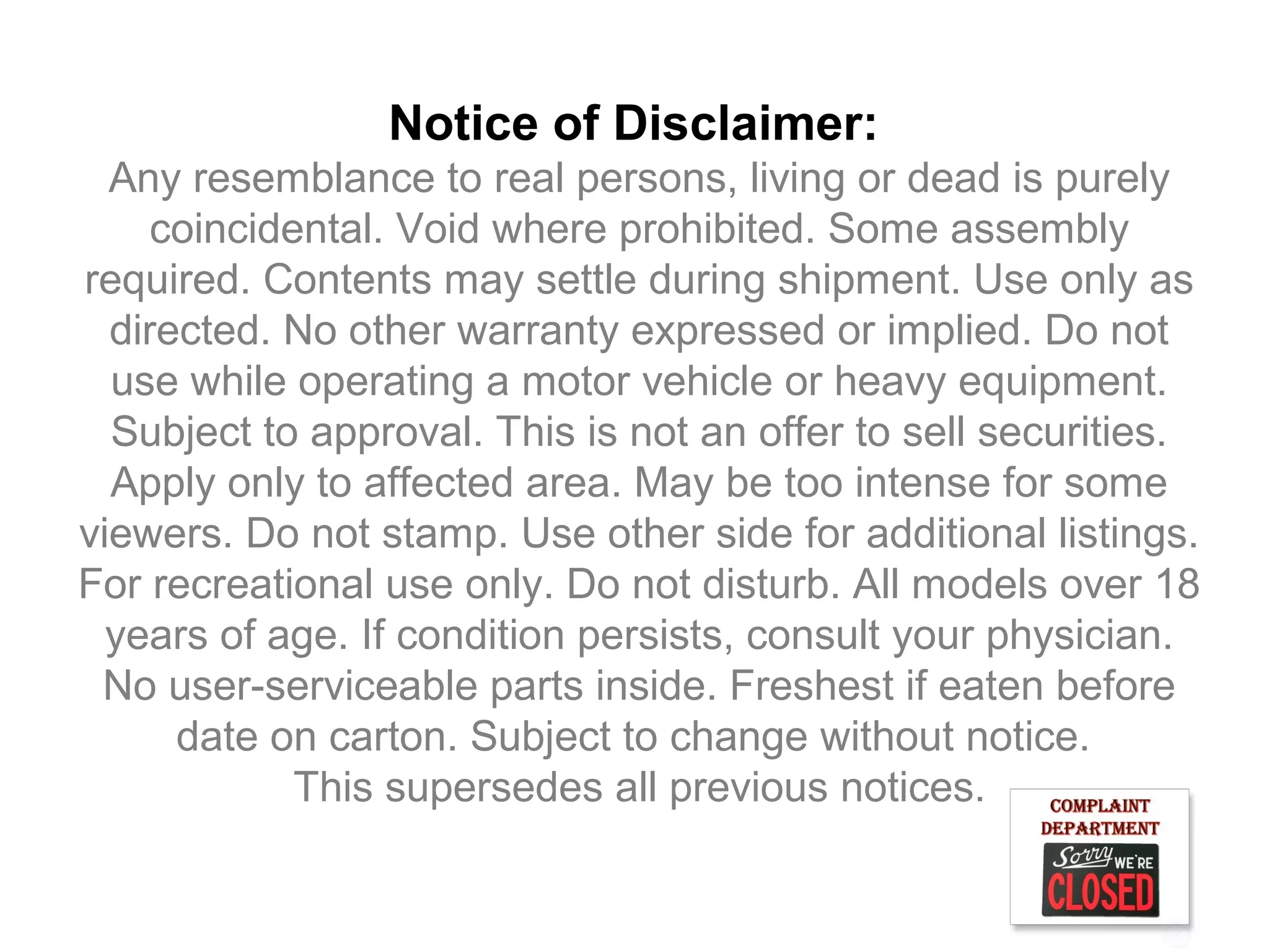 Notice of Disclaimer:
  Any resemblance to real persons, living or dead is purely
     coincidental. Void where prohibited. Some assembly
required. Contents may settle during shipment. Use only as
  directed. No other warranty expressed or implied. Do not
  use while operating a motor vehicle or heavy equipment.
  Subject to approval. This is not an offer to sell securities.
  Apply only to affected area. May be too intense for some
viewers. Do not stamp. Use other side for additional listings.
For recreational use only. Do not disturb. All models over 18
  years of age. If condition persists, consult your physician.
 No user-serviceable parts inside. Freshest if eaten before
      date on carton. Subject to change without notice.
             This supersedes all previous notices.
 