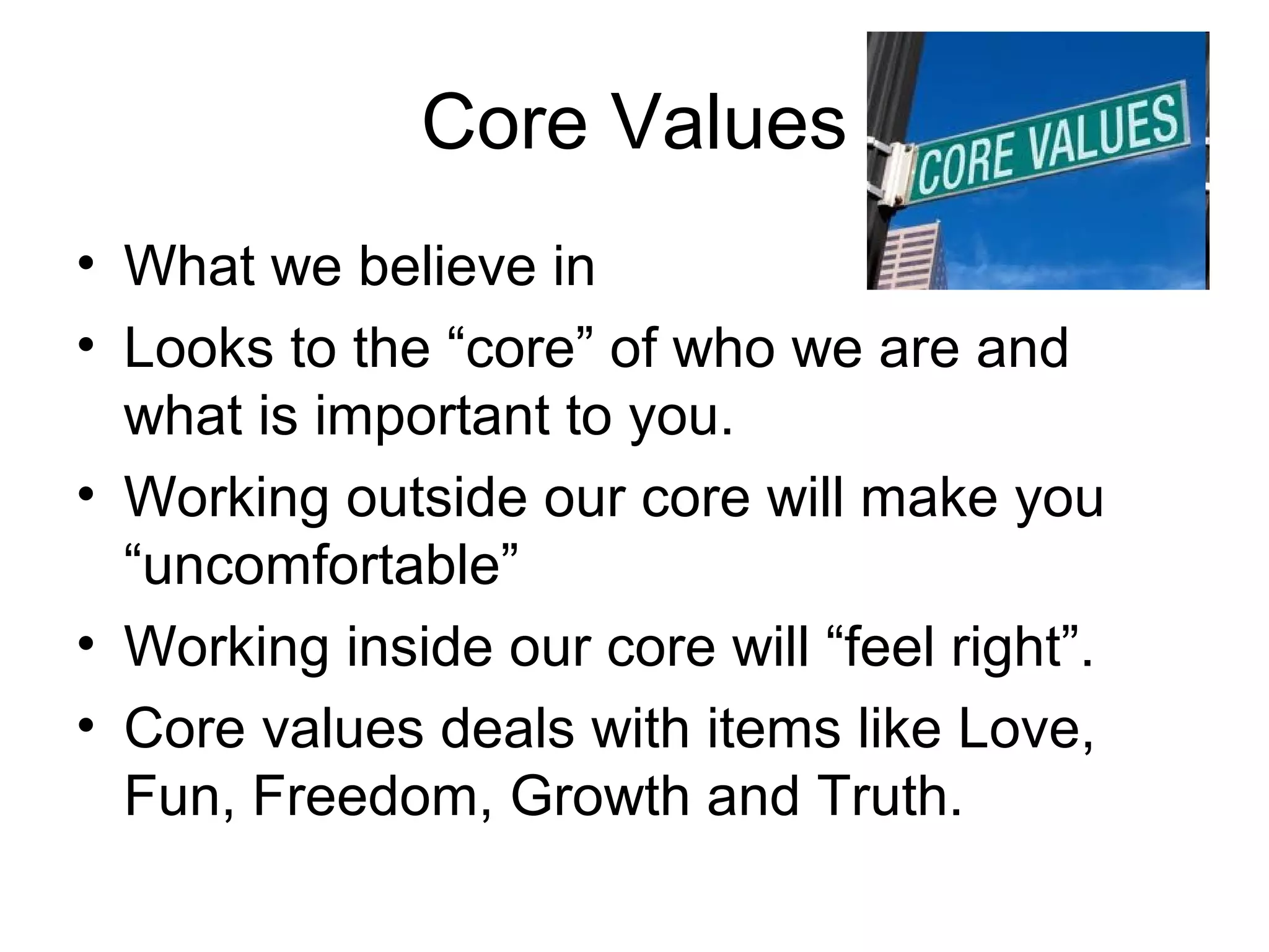 Core Values
• What we believe in
• Looks to the “core” of who we are and
  what is important to you.
• Working outside our core will make you
  “uncomfortable”
• Working inside our core will “feel right”.
• Core values deals with items like Love,
  Fun, Freedom, Growth and Truth.
 