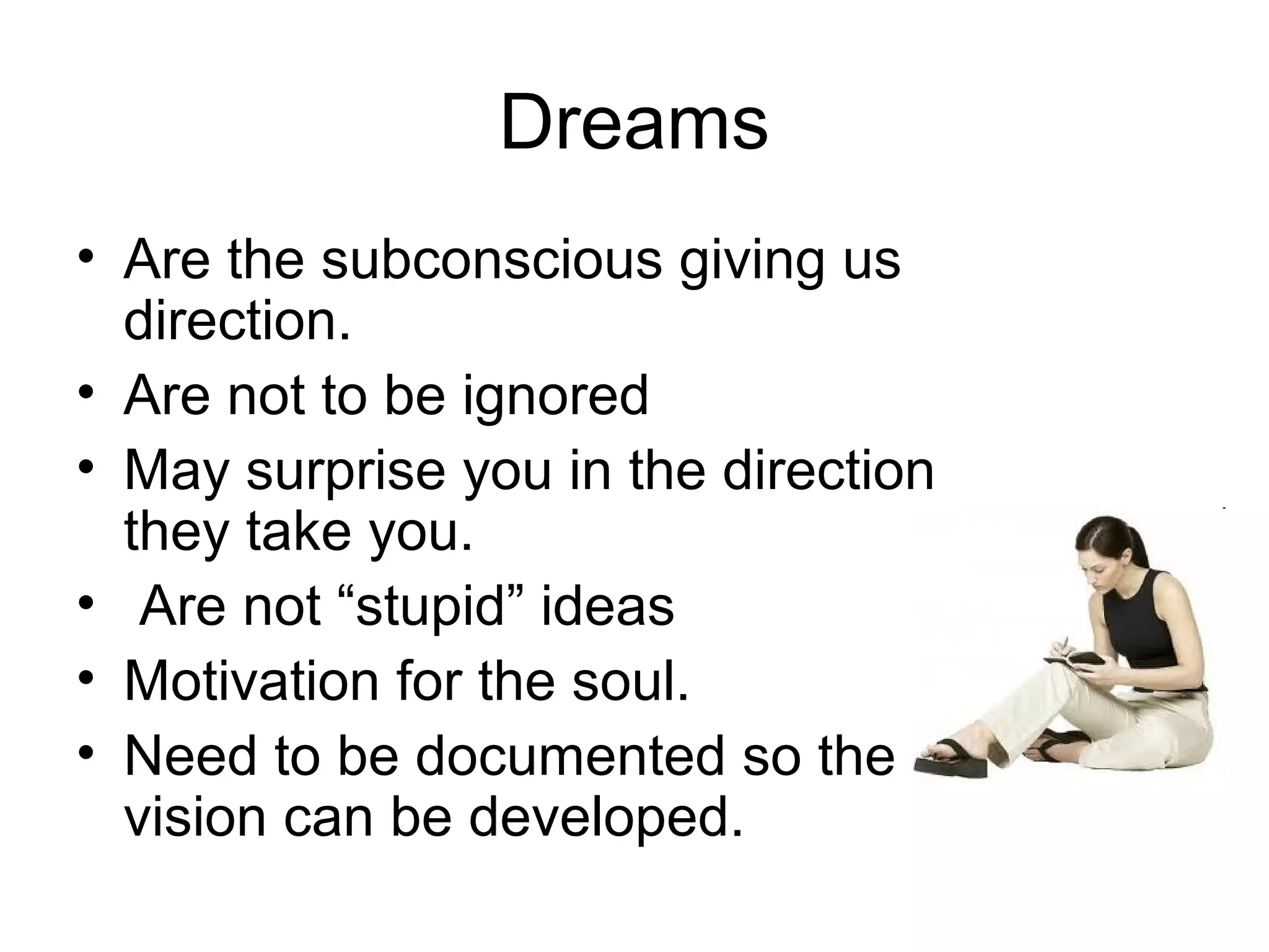 Dreams
• Are the subconscious giving us
  direction.
• Are not to be ignored
• May surprise you in the direction
  they take you.
• Are not “stupid” ideas
• Motivation for the soul.
• Need to be documented so the
  vision can be developed.
 