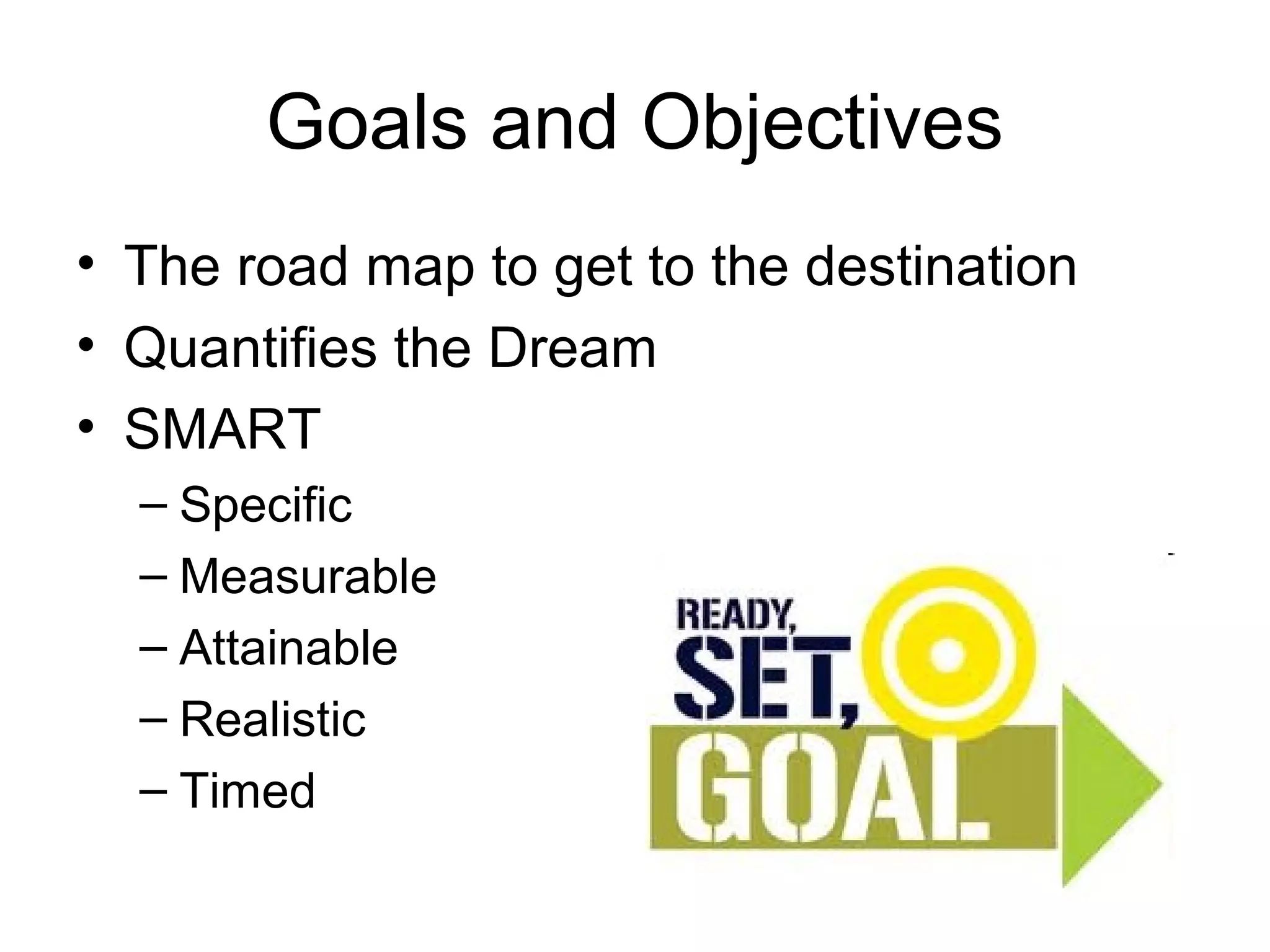 Goals and Objectives
• The road map to get to the destination
• Quantifies the Dream
• SMART
  – Specific
  – Measurable
  – Attainable
  – Realistic
  – Timed
 