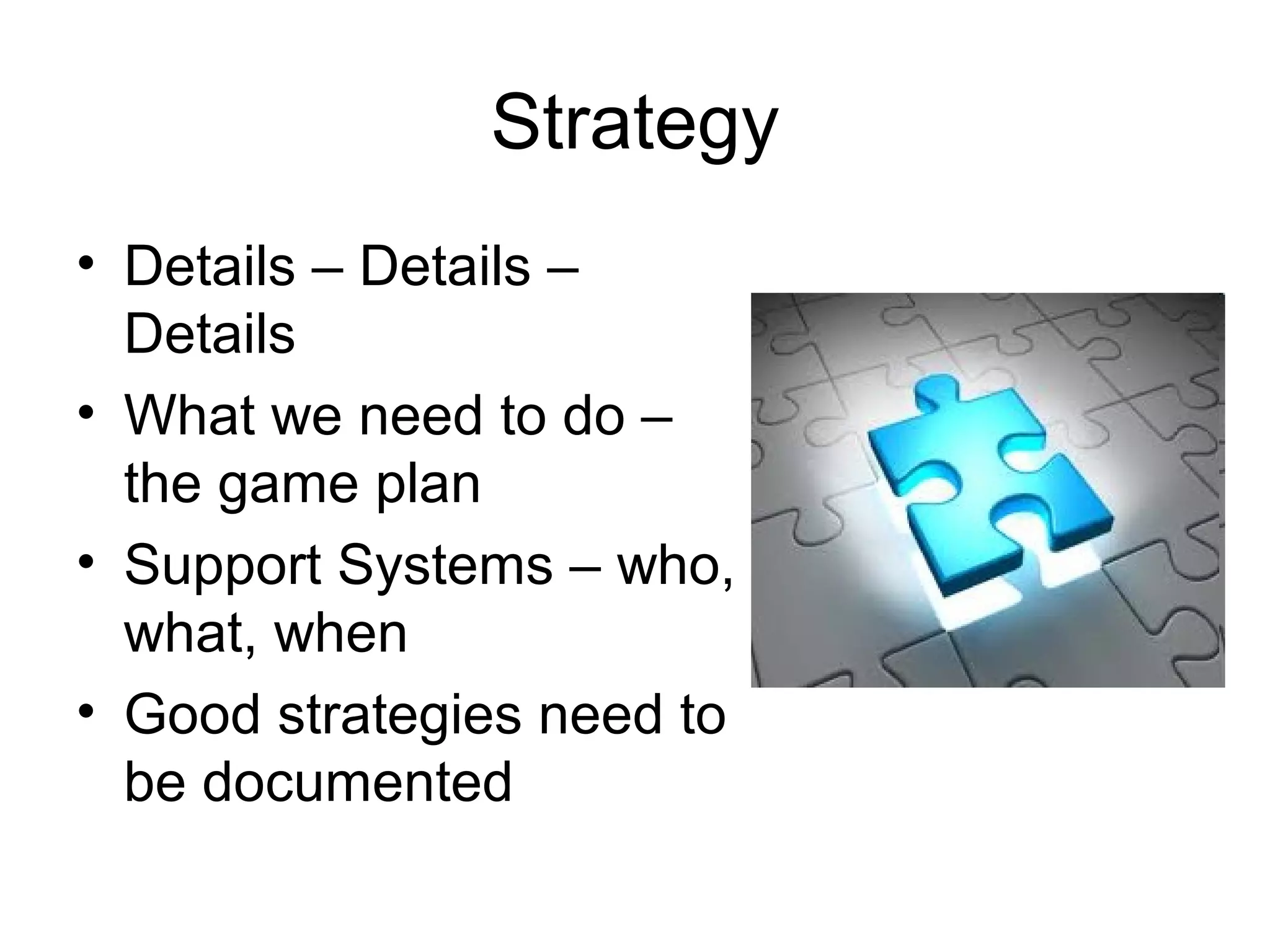 Strategy
• Details – Details –
  Details
• What we need to do –
  the game plan
• Support Systems – who,
  what, when
• Good strategies need to
  be documented
 
