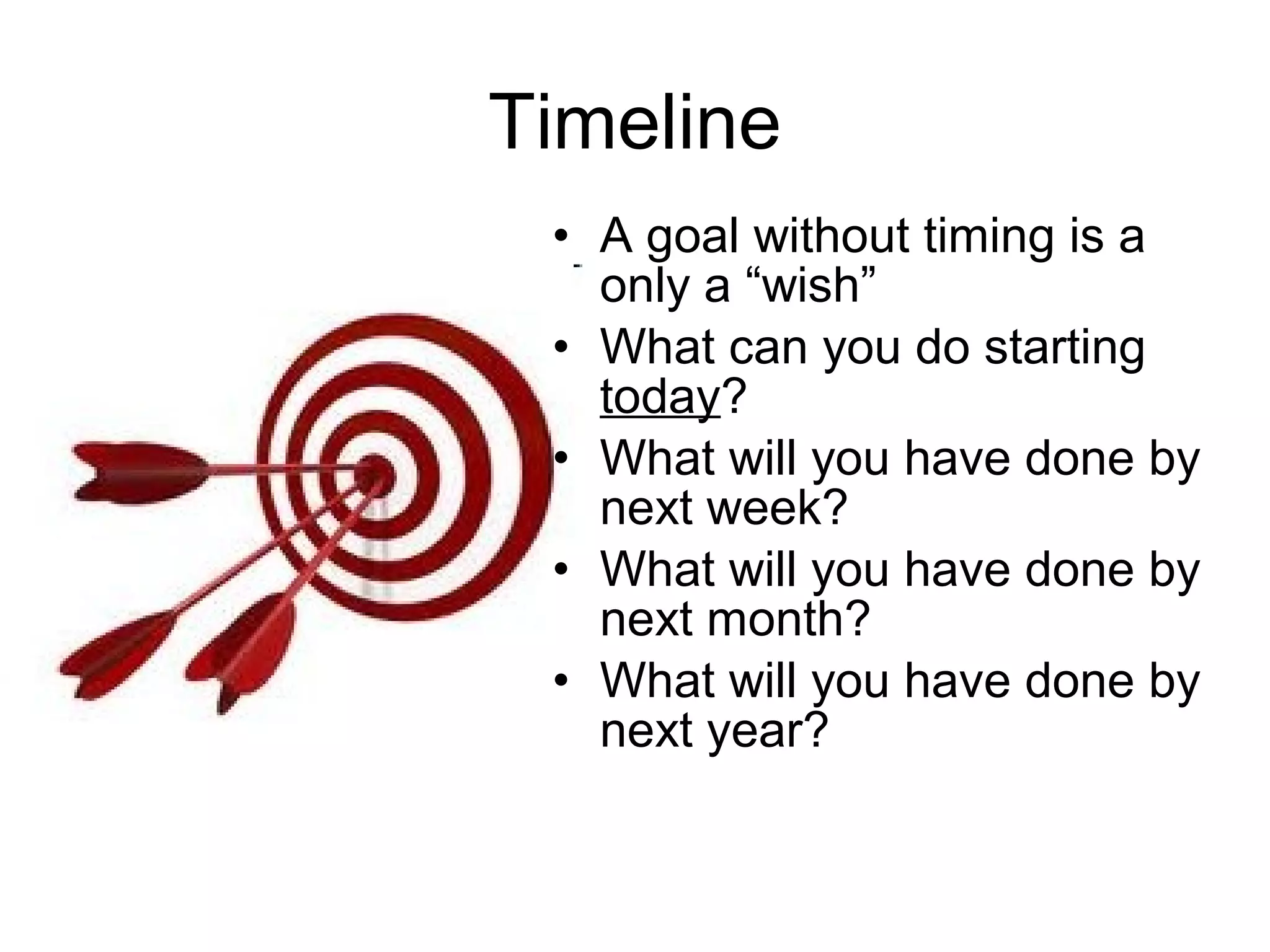 Timeline
 • A goal without timing is a
   only a “wish”
 • What can you do starting
   today?
 • What will you have done by
   next week?
 • What will you have done by
   next month?
 • What will you have done by
   next year?
 