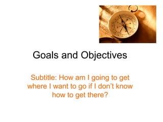Goals and Objectives

 Subtitle: How am I going to get
where I want to go if I don’t know
        how to get there?
 