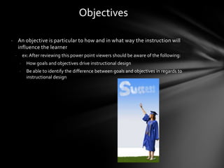 - An objective is particular to how and in what way the instruction will
influence the learner
- ex: After reviewing this power point viewers should be aware of the following:
- How goals and objectives drive instructional design
- Be able to identify the difference between goals and objectives in regards to
instructional design
Objectives
 