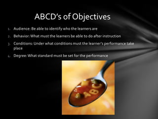 1. Audience: Be able to identify who the learners are
2. Behavior: What must the learners be able to do after instruction
3. Conditions: Under what conditions must the learner’s performance take
place
4. Degree: What standard must be set for the performance
ABCD’s of Objectives
 