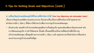 5. เปลี่ยนวัตถุประสงค์ของคุณให้เป็นงานที่ดาเนินการได้ (Turn Your Objectives into Actionable Tasks)
เนื่องจากวัตถุประสงค์มีความเฉพาะเจาะจง จึงเหมาะที่จะเป็นงานที่ดาเนินการได้ คุณสามารถ
ดาเนินการเล็กๆ น้อยๆ ที่จัดการได้ง่ายกว่าเพื่อการบรรลุเป้าประสงค์ของคุณ
 ตัวอย่างเช่น สมมติว่าเป้าประสงค์ของคุณคือการเริ่มต้นธุรกิจ คุณจะต้องพัฒนาวัตถุประสงค์ เช่น
การเขียนแผนธุรกิจ การทาวิจัยตลาด เป็ นต้น ทั้งหมดนี้ ล้วนเป็ นงานที่ต้องทาเพื่อให้บรรลุ
เป้าประสงค์ของคุณ เมื่อคุณมีรายการงานเล็กๆ น้อยๆ แล้ว คุณสามารถเริ่มดาเนินการทีละอย่าง
จนกว่าจะบรรลุเป้าประสงค์ในที่สุด
 