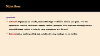 Objectives
 Definition: Objectives are specific, measurable steps you take to achieve your goals. They are
detailed and concrete, often with a defined timeline. Objectives break down the broader goals into
actionable tasks, making it easier to track progress and stay focused.
 Example: Join a public speaking club and attend weekly meetings for six months.
 