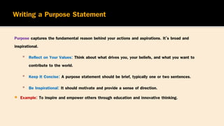 Purpose captures the fundamental reason behind your actions and aspirations. It’s broad and
inspirational.
▪ Reflect on Your Values: Think about what drives you, your beliefs, and what you want to
contribute to the world.
▪ Keep It Concise: A purpose statement should be brief, typically one or two sentences.
▪ Be Inspirational: It should motivate and provide a sense of direction.
 Example: To inspire and empower others through education and innovative thinking.
 