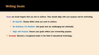 Goals are broad targets that you aim to achieve. They should align with your purpose and be motivating.
▪ Be Specific: Clearly define what you want to achieve.
▪ Be Ambitious Yet Realistic: Set goals that are challenging but attainable.
▪ Align with Purpose: Ensure your goals reflect your overarching purpose.
 Example: Become a recognized leader in the field of educational technology.
 